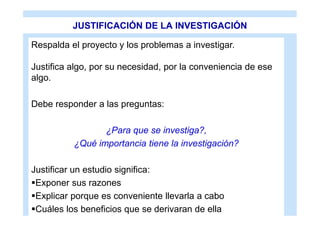 JUSTIFICACIÓN DE LA INVESTIGACIÓN

Respalda el proyecto y los problemas a investigar.

Justifica algo, por su necesidad, por la conveniencia de ese
algo.

Debe responder a las preguntas:

                 ¿Para que se investiga?,
          ¿Qué importancia tiene la investigación?

Justificar un estudio significa:
Exponer sus razones
Explicar porque es conveniente llevarla a cabo
Cuáles los beneficios que se derivaran de ella
 