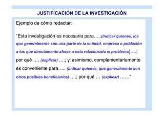 JUSTIFICACIÓN DE LA INVESTIGACIÓN

Ejemplo de cómo redactar:

“Esta investigación es necesaria para…..(indicar quienes, los
que generalmente son una parte de la entidad, empresa o población

a los que directamente afecta o esta relacionado el problema)….;

por qué …. (explicar) ….; y, asimismo, complementariamente
es conveniente para….. (indicar quienes, que generalmente son
otros posibles beneficiarios) ….; por qué … (explicar) ……”
 