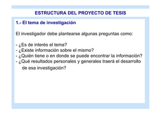 ESTRUCTURA DEL PROYECTO DE TESIS

1.- El tema de investigación

El investigador debe plantearse algunas preguntas como:

- ¿Es de interés el tema?
- ¿Existe información sobre el mismo?
- ¿Quién tiene o en donde se puede encontrar la información?
- ¿Qué resultados personales y generales traerá el desarrollo
   de esa investigación?
 