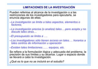 LIMITACIONES DE LA INVESTIGACIÓN
Pueden referirse al alcance de la investigación o a las
restricciones de los investigadores para ejecutarla, se
enuncia algunas de ellas:
–La investigación se limita a tales aspectos, elementos o
 factores.
–La investigación precisa (o analiza) tales….pero acepta y no
 discute tales otras…
–El presupuesto se limita a ….
–Los investigadores sólo tienen acceso en tales…. horarios a
 tales centros de información u operación
–Existen tales limitaciones…… equipos, etc.
Se refiere a la formulación lógica y adecuada del problema, la
precisión de sus límites y su alcance. Lugar o espacio donde
se llevará a cabo la investigación.
¿Qué es lo que no se incluirá en el estudio?
 