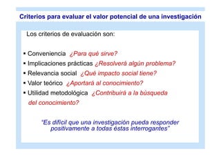 Criterios para evaluar el valor potencial de una investigación

  Los criterios de evaluación son:


  Conveniencia ¿Para qué sirve?
  Implicaciones prácticas ¿Resolverá algún problema?
  Relevancia social ¿Qué impacto social tiene?
  Valor teórico ¿Aportará al conocimiento?
  Utilidad metodológica ¿Contribuirá a la búsqueda
   del conocimiento?


       “Es difícil que una investigación pueda responder
          positivamente a todas éstas interrogantes”
 