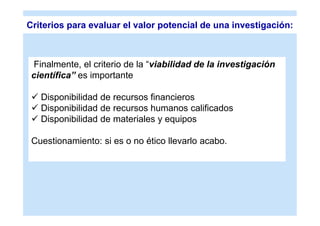Criterios para evaluar el valor potencial de una investigación:



 Finalmente, el criterio de la “viabilidad de la investigación
 científica” es importante

  Disponibilidad de recursos financieros
  Disponibilidad de recursos humanos calificados
  Disponibilidad de materiales y equipos

 Cuestionamiento: si es o no ético llevarlo acabo.
 