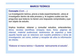 MARCO TEÓRICO

Concepto (Cont….)
La investigación teórica, previa a toda experimentación, ubica al
investigador dentro de este proceso y, le sugiere cuales son las
preguntas que todavía no tienen una respuesta comprobada y que
son objeto de estudio.

Implica localizar, obtener y consultar estudios, antecedentes,
libros, revistas científicas, ensayos, tesis, foros, páginas de
internet, material audiovisual, testimonios de expertos y toda
aquella fuente que se relacione con nuestro problema o tema de
investigación; así como, extraer y recopilar de ellos la información
de interés.

“Elaborar el marco teórico = Sustentar teóricamente el estudio”.
 