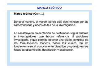 MARCO TEÓRICO

Marco teórico (Cont…)

De esta manera, el marco teórico está determinado por las
características y necesidades de la investigación.

Lo constituye la presentación de postulados según autores
e investigadores que hacen referencia al problema
investigado, y que permite obtener una visión completa de
las formulaciones teóricas, sobre las cuales, ha de
fundamentarse el conocimiento científico propuesto en las
fases de observación, descripción y explicación.
 