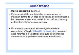 MARCO TEÓRICO

  Marco conceptual (Cont…)
 Es imprescindible que todos los conceptos que se
  manejan dentro de un área de la ciencia se comuniquen a
  las personas interesadas con el fin de unificar criterios y
  evitar interpretaciones equivocadas.

 En el marco conceptual, el investigador no debe
  concretarse sólo a la definición de conceptos, sino que
  debe referirse a los distintos enfoques que tienen los
  autores sobre el problema que se está analizando.
 