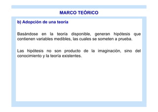 MARCO TEÓRICO

b) Adopción de una teoría

Basándose en la teoría disponible, generan hipótesis que
contienen variables medibles, las cuales se someten a prueba.

Las hipótesis no son producto de la imaginación, sino del
conocimiento y la teoría existentes.
 