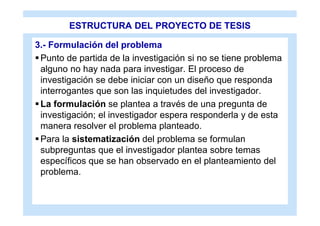 ESTRUCTURA DEL PROYECTO DE TESIS

3.- Formulación del problema
 Punto de partida de la investigación si no se tiene problema
  alguno no hay nada para investigar. El proceso de
  investigación se debe iniciar con un diseño que responda
  interrogantes que son las inquietudes del investigador.
 La formulación se plantea a través de una pregunta de
  investigación; el investigador espera responderla y de esta
  manera resolver el problema planteado.
 Para la sistematización del problema se formulan
  subpreguntas que el investigador plantea sobre temas
  específicos que se han observado en el planteamiento del
  problema.
 