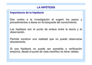 LA HIPÓTESIS
Importancia de la hipótesis

Dan rumbo a la investigación al sugerir los pasos y
procedimientos a darse en la búsqueda del conocimiento.

Las hipótesis son el punto de enlace entre la teoría y la
observación.

Permite construir una realidad que no puede observarse
directamente.

Si una hipótesis no puede ser sometida a verificación
empírica, desde el punto de vista científico no tiene validez.
 