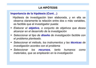 LA HIPÓTESIS

Importancia de la hipótesis (Cont…)
  Hipótesis de investigación bien elaborada, y en ella se
  observa claramente la relación entre dos o más variables,
  es factible que el investigador pueda:
 Elaborar el objetivo, o conjunto de objetivos que desea
  alcanzar en el desarrollo de la investigación
 Seleccionar el tipo de diseño de investigación factible con
  el problema planteado.
 Seleccionar el método, los instrumentos y las técnicas de
  investigación acordes con el problema
 Seleccionar los recursos, tanto humanos como
  materiales, que se emplearán en la investigación
 