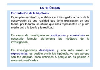LA HIPÓTESIS
Formulación de la hipótesis:
Es un planteamiento que elabora el investigador a partir de la
observación de una realidad que tiene explicación en una
teoría, por lo tanto, se afirma que ellas representan un punto
medio entre la teoría y la realidad.

En casos de investigaciones explicativas y correlativas es
necesario formular claramente las hipótesis de la
investigación.

En investigaciones descriptivas y con más razón en
exploratorias, es posible omitir las hipótesis, ya sea porque
son tan amplias, poco definidas o porque no es posible o
necesario verificarlas
 