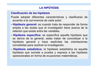 LA HIPÓTESIS
Clasificación de las hipótesis
Puede adoptar diferentes características y clasificarse de
  acuerdo a la convivencia de cada autor:
- Hipótesis general: es cuando trata de responder de forma
  amplia a las dudas que el investigador tiene acerca de la
  relación que existe entre las variables.
- Hipótesis específica: es específica aquella hipótesis que
  se deriva de la general, estas tratan de concretizar a la
  hipótesis general y hace explícitas las orientaciones
  concebidas para resolver la investigación.
- Hipótesis estadística: la hipótesis estadística es aquella
  hipótesis que somete a prueba y expresa a las hipótesis
  operacionales en forma de ecuaciones matemáticas.
 