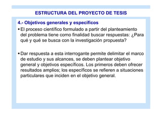 ESTRUCTURA DEL PROYECTO DE TESIS

4.- Objetivos generales y específicos
 El proceso científico formulado a partir del planteamiento
  del problema tiene como finalidad buscar respuestas: ¿Para
  qué y qué se busca con la investigación propuesta?

 Dar respuesta a esta interrogante permite delimitar el marco
  de estudio y sus alcances, se deben plantear objetivo
  general y objetivos específicos. Los primeros deben ofrecer
  resultados amplios; los específicos se refieren a situaciones
  particulares que inciden en el objetivo general.
 