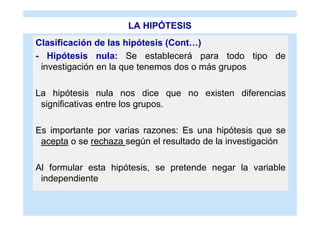 LA HIPÓTESIS
Clasificación de las hipótesis (Cont…)
- Hipótesis nula: Se establecerá para todo tipo de
 investigación en la que tenemos dos o más grupos

La hipótesis nula nos dice que no existen diferencias
 significativas entre los grupos.

Es importante por varias razones: Es una hipótesis que se
 acepta o se rechaza según el resultado de la investigación

Al formular esta hipótesis, se pretende negar la variable
 independiente
 