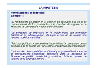 LA HIPÓTESIS
Formulaciones de hipótesis:
Ejemplo 1:

“El rendimiento es mayor en el examen de aptitudes que en el de
conocimientos de los postulantes a la Facultad de Ingeniería de
Minas de la Universidad Nacional del Altiplano”.

“La presencia de directivos en la región Puno con formación
tradicional en administración, da lugar a que no se trabaje con
nuevos modelos mentales”.

“Factores políticos y económicos imposibilitan la conversión de las
entidades de la ciudad de Puno como organizaciones inteligentes”.

“La inclusión de las variables ambiental y responsabilidad social en
el planeamiento estratégico contribuye para la adopción de
técnicas de gestión ambiental y social en toda la cadena de
valores de la empresa minera”.
 