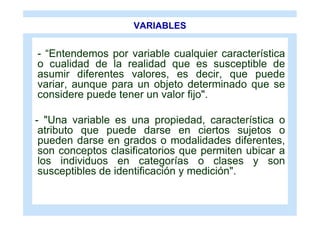 VARIABLES


- “Entendemos por variable cualquier característica
o cualidad de la realidad que es susceptible de
asumir diferentes valores, es decir, que puede
variar, aunque para un objeto determinado que se
considere puede tener un valor fijo".

- "Una variable es una propiedad, característica o
 atributo que puede darse en ciertos sujetos o
 pueden darse en grados o modalidades diferentes,
 son conceptos clasificatorios que permiten ubicar a
 los individuos en categorías o clases y son
 susceptibles de identificación y medición".
 