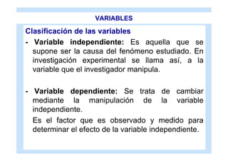 VARIABLES

Clasificación de las variables
- Variable independiente: Es aquella que se
  supone ser la causa del fenómeno estudiado. En
  investigación experimental se llama así, a la
  variable que el investigador manipula.

- Variable dependiente: Se trata de cambiar
  mediante la manipulación de la variable
  independiente.
  Es el factor que es observado y medido para
  determinar el efecto de la variable independiente.
 