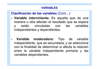 VARIABLES

Clasificación de las variables (Cont…)
- Variable interviniente: Es aquella que de una
  manera u otra afectan el resultado que se espera
  y    están   vinculadas    con    las   variables
  independientes y dependientes.

-     Variable moderadora: Tipo de variable
    independiente, que es secundaria, y se selecciona
    con la finalidad de determinar si afecta la relación
    entre la variable independiente primaria y las
    variables dependientes.
 