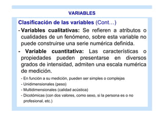 VARIABLES

Clasificación de las variables (Cont…)
- Variables cualitativas: Se refieren a atributos o
  cualidades de un fenómeno, sobre esta variable no
  puede construirse una serie numérica definida.
- Variable cuantitativa: Las características o
  propiedades pueden presentarse en diversos
  grados de intensidad, admiten una escala numérica
  de medición.
 - En función a su medición, pueden ser simples o complejas
 - Unidimensionales (peso)
 - Multidimensionales (calidad acústica)
 - Dicotómicas (con dos valores, como sexo, si la persona es o no
   profesional, etc.)
 