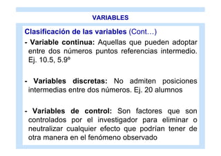VARIABLES

Clasificación de las variables (Cont…)
- Variable continua: Aquellas que pueden adoptar
 entre dos números puntos referencias intermedio.
 Ej. 10.5, 5.9º

- Variables discretas: No admiten posiciones
 intermedias entre dos números. Ej. 20 alumnos

- Variables de control: Son factores que son
 controlados por el investigador para eliminar o
 neutralizar cualquier efecto que podrían tener de
 otra manera en el fenómeno observado
 