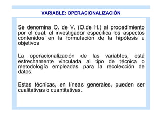 VARIABLE: OPERACIONALIZACIÓN


Se denomina O. de V. (O.de H.) al procedimiento
por el cual, el investigador especifica los aspectos
contenidos en la formulación de la hipótesis u
objetivos

La operacionalización de las variables, está
estrechamente vinculada al tipo de técnica o
metodología empleadas para la recolección de
datos.

Estas técnicas, en líneas generales, pueden ser
cualitativas o cuantitativas.
 