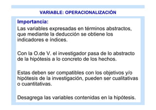 VARIABLE: OPERACIONALIZACIÓN

Importancia:
Las variables expresadas en términos abstractos,
que mediante la deducción se obtiene los
indicadores e índices.

Con la O.de V. el investigador pasa de lo abstracto
de la hipótesis a lo concreto de los hechos.

Estas deben ser compatibles con los objetivos y/o
hipótesis de la investigación, pueden ser cualitativas
o cuantitativas.

Desagrega las variables contenidas en la hipótesis.
 