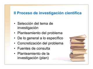 II Proceso de investigación científica

• Selección del tema de
  investigación
• Planteamiento del problema
• De lo general a lo específico
• Concretización del problema
• Fuentes de consulta
• Planteamiento de la
  investigación (plan)
 