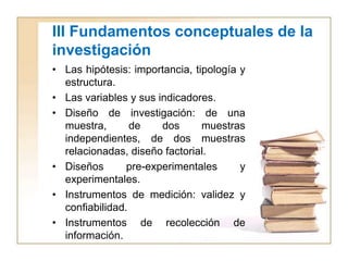 III Fundamentos conceptuales de la
investigación
• Las hipótesis: importancia, tipología y
  estructura.
• Las variables y sus indicadores.
• Diseño de investigación: de una
  muestra,       de    dos      muestras
  independientes, de dos muestras
  relacionadas, diseño factorial.
• Diseños       pre-experimentales      y
  experimentales.
• Instrumentos de medición: validez y
  confiabilidad.
• Instrumentos de recolección de
  información.
 