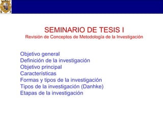 SEMINARIO DE TESIS I
  Revisión de Conceptos de Metodología de la Investigación


Objetivo general
Definición de la investigación
Objetivo principal
Características
Formas y tipos de la investigación
Tipos de la investigación (Danhke)
Etapas de la investigación
 