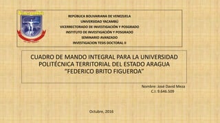 REPÚBLICA BOLIVARIANA DE VENEZUELA
UNIVERSIDAD YACAMBÚ
VICERRECTORADO DE INVESTIGACIÓN Y POSGRADO
INSTITUTO DE INVESTIGACIÓN Y POSGRADO
SEMINARIO AVANZADO
INVESTIGACION TESIS DOCTORAL II
CUADRO DE MANDO INTEGRAL PARA LA UNIVERSIDAD
POLITÉCNICA TERRITORIAL DEL ESTADO ARAGUA
“FEDERICO BRITO FIGUEROA”
Nombre: José David Meza
C.I: 9.646.509
Octubre, 2016
 