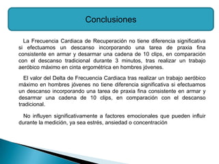 Conclusiones

  La Frecuencia Cardiaca de Recuperación no tiene diferencia significativa
si efectuamos un descanso incorporando una tarea de praxia fina
consistente en armar y desarmar una cadena de 10 clips, en comparación
con el descanso tradicional durante 3 minutos, tras realizar un trabajo
aeróbico máximo en cinta ergométrica en hombres jóvenes.
  El valor del Delta de Frecuencia Cardiaca tras realizar un trabajo aeróbico
máximo en hombres jóvenes no tiene diferencia significativa si efectuamos
un descanso incorporando una tarea de praxia fina consistente en armar y
desarmar una cadena de 10 clips, en comparación con el descanso
tradicional.

  No influyen significativamente a factores emocionales que pueden influir
durante la medición, ya sea estrés, ansiedad o concentración
 