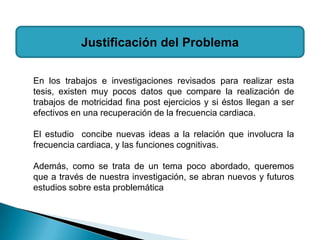 Justificación del Problema

En los trabajos e investigaciones revisados para realizar esta
tesis, existen muy pocos datos que compare la realización de
trabajos de motricidad fina post ejercicios y si éstos llegan a ser
efectivos en una recuperación de la frecuencia cardiaca.

El estudio concibe nuevas ideas a la relación que involucra la
frecuencia cardiaca, y las funciones cognitivas.

Además, como se trata de un tema poco abordado, queremos
que a través de nuestra investigación, se abran nuevos y futuros
estudios sobre esta problemática
 