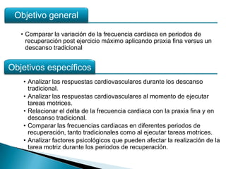 Objetivo general

   • Comparar la variación de la frecuencia cardiaca en periodos de
     recuperación post ejercicio máximo aplicando praxia fina versus un
     descanso tradicional


Objetivos específicos
   • Analizar las respuestas cardiovasculares durante los descanso
     tradicional.
   • Analizar las respuestas cardiovasculares al momento de ejecutar
     tareas motrices.
   • Relacionar el delta de la frecuencia cardiaca con la praxia fina y en
     descanso tradicional.
   • Comparar las frecuencias cardiacas en diferentes periodos de
     recuperación, tanto tradicionales como al ejecutar tareas motrices.
   • Analizar factores psicológicos que pueden afectar la realización de la
     tarea motriz durante los periodos de recuperación.
 