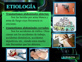 • Traumatismos abdominales abiertos:
Son las heridas por arma blanca y
arma de fuego cuya frecuencia es
creciente.
• traumatismos abdominales cerrados:
Son los accidentes de tráfico. Otras
causas son los accidentes de trabajo,
accidentes domésticos, accidentes
deportivos, etc., siendo estos mucho
más frecuentes que los abiertos.
 