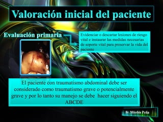 Evidenciar o descartar lesiones de riesgo
vital e instaurar las medidas necesarias
de soporte vital para preservar la vida del
paciente
El paciente con traumatismo abdominal debe ser
considerado como traumatismo grave o potencialmente
grave y por lo tanto su manejo se debe hacer siguiendo el
ABCDE
 