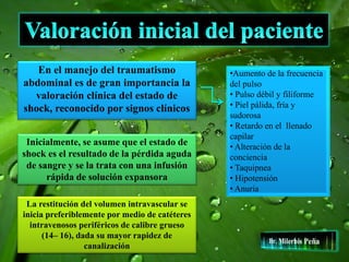 En el manejo del traumatismo
abdominal es de gran importancia la
valoración clínica del estado de
shock, reconocido por signos clínicos
•Aumento de la frecuencia
del pulso
• Pulso débil y filiforme
• Piel pálida, fría y
sudorosa
• Retardo en el llenado
capilar
• Alteración de la
conciencia
• Taquipnea
• Hipotensión
• Anuria
Inicialmente, se asume que el estado de
shock es el resultado de la pérdida aguda
de sangre y se la trata con una infusión
rápida de solución expansora
La restitución del volumen intravascular se
inicia preferiblemente por medio de catéteres
intravenosos periféricos de calibre grueso
(14– 16), dada su mayor rapidez de
canalización
 
