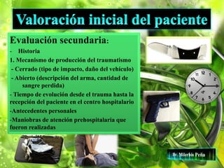 Evaluación secundaria:
- Historia
1. Mecanismo de producción del traumatismo
- Cerrado (tipo de impacto, daño del vehículo)
- Abierto (descripción del arma, cantidad de
sangre perdida)
- Tiempo de evolución desde el trauma hasta la
recepción del paciente en el centro hospitalario
-Antecedentes personales
-Maniobras de atención prehospitalaria que
fueron realizadas
 
