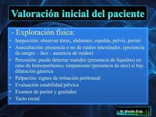 - Exploración física:
• Inspección: observar tórax, abdomen, espalda, pelvis, periné
• Auscultación: presencia o no de ruidos intestinales. (presencia
de sangre – íleo – ausencia de ruidos)
• Percusión: puede detectar matidez (presencia de líquidos) en
caso de hemoperitoneo; timpanismo (presencia de aire) si hay
dilatación gástrica
• Palpación: signos de irritación peritoneal
• Evaluación estabilidad pélvica
• Examen de periné y genitales
• Tacto rectal
 