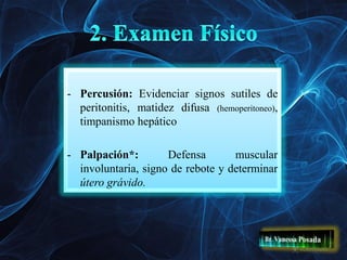 - Percusión: Evidenciar signos sutiles de
peritonitis, matidez difusa (hemoperitoneo),
timpanismo hepático
- Palpación*: Defensa muscular
involuntaria, signo de rebote y determinar
útero grávido.
 