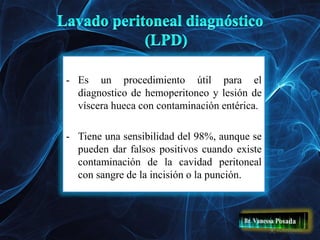 - Es un procedimiento útil para el
diagnostico de hemoperitoneo y lesión de
víscera hueca con contaminación entérica.
- Tiene una sensibilidad del 98%, aunque se
pueden dar falsos positivos cuando existe
contaminación de la cavidad peritoneal
con sangre de la incisión o la punción.
 