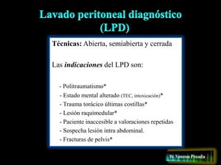 Técnicas: Abierta, semiabierta y cerrada
Las indicaciones del LPD son:
- Politraumatismo*
- Estado mental alterado (TEC, intoxicación)*
- Trauma torácico últimas costillas*
- Lesión raquimedular*
- Paciente inaccesible a valoraciones repetidas
- Sospecha lesión intra abdominal.
- Fracturas de pelvis*
 