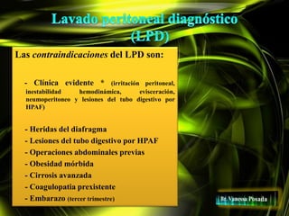 Las contraindicaciones del LPD son:
- Clínica evidente * (irritación peritoneal,
inestabilidad hemodinámica, evisceración,
neumoperitoneo y lesiones del tubo digestivo por
HPAF)
- Heridas del diafragma
- Lesiones del tubo digestivo por HPAF
- Operaciones abdominales previas
- Obesidad mórbida
- Cirrosis avanzada
- Coagulopatia prexistente
- Embarazo (tercer trimestre)
 