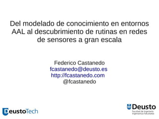 Del modelado de conocimiento en entornos
AAL al descubrimiento de rutinas en redes
        de sensores a gran escala


             Federico Castanedo
           fcastanedo@deusto.es
            http://fcastanedo.com
                  @fcastanedo
 