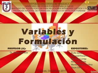 Variables y
Formulación
REPÚBLICA BOLIVARIANA DE VENEZUELA
MINISTERIO DEL PODER POPULAR PARA LA SALUD
MINISTERIO DEL PODER POPULAR PARA RELACIONES INTERIORES JUSTICIA Y PAZ
PROGRAMA NACIONAL DE FORMACIÓN AVANZADA EN PATOLOGÍA FORENSE
Caracas, Octubre de 2017
PROFESOR (A): EXPOSITORES:
Ávila Jaidys
DelgadoYassenia
Martínez Lorgy
Maurera Sonia
Montenegro Carolina
Reyes Elke
Dr. Pablo Moreno
 