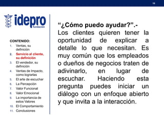 10
CONTENIDO:
1. Ventas, su
definición
2. Servicio al cliente,
su definición
3. El vendedor, su
definición
4. Ventas de Impacto,
como lograrlas
5. El arte de escuchar
6. La Percepción
7. Valor Funcional
8. Valor Emocional
9. La importancia de
estos Valores
10. El Comportamiento
11. Conclusiones
“¿Cómo puedo ayudar?”.-
Los clientes quieren tener la
oportunidad de explicar a
detalle lo que necesitan. Es
muy común que los empleados
o dueños de negocios traten de
adivinarlo, en lugar de
escuchar. Haciendo esta
pregunta puedes iniciar un
diálogo con un enfoque abierto
y que invita a la interacción.
 