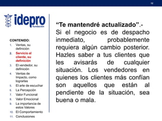 12
CONTENIDO:
1. Ventas, su
definición
2. Servicio al
cliente, su
definición
3. El vendedor, su
definición
4. Ventas de
Impacto, como
lograrlas
5. El arte de escuchar
6. La Percepción
7. Valor Funcional
8. Valor Emocional
9. La importancia de
estos Valores
10. El Comportamiento
11. Conclusiones
“Te mantendré actualizado”.-
Si el negocio es de despacho
inmediato, probablemente
requiera algún cambio posterior.
Hazles saber a tus clientes que
les avisarás de cualquier
situación. Los vendedores en
quienes los clientes más confían
son aquellos que están al
pendiente de la situación, sea
buena o mala.
 
