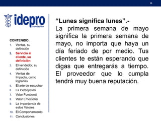 13
CONTENIDO:
1. Ventas, su
definición
2. Servicio al
cliente, su
definición
3. El vendedor, su
definición
4. Ventas de
Impacto, como
lograrlas
5. El arte de escuchar
6. La Percepción
7. Valor Funcional
8. Valor Emocional
9. La importancia de
estos Valores
10. El Comportamiento
11. Conclusiones
“Lunes significa lunes”.-
La primera semana de mayo
significa la primera semana de
mayo, no importa que haya un
día feriado de por medio. Tus
clientes te están esperando que
digas que entregarás a tiempo.
El proveedor que lo cumpla
tendrá muy buena reputación.
 