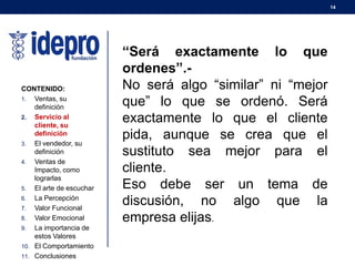 14
CONTENIDO:
1. Ventas, su
definición
2. Servicio al
cliente, su
definición
3. El vendedor, su
definición
4. Ventas de
Impacto, como
lograrlas
5. El arte de escuchar
6. La Percepción
7. Valor Funcional
8. Valor Emocional
9. La importancia de
estos Valores
10. El Comportamiento
11. Conclusiones
“Será exactamente lo que
ordenes”.-
No será algo “similar” ni “mejor
que” lo que se ordenó. Será
exactamente lo que el cliente
pida, aunque se crea que el
sustituto sea mejor para el
cliente.
Eso debe ser un tema de
discusión, no algo que la
empresa elijas.
 