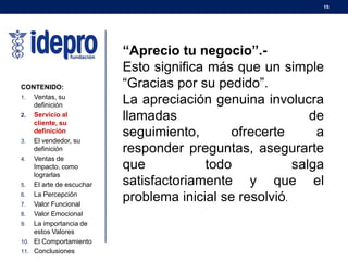 15
CONTENIDO:
1. Ventas, su
definición
2. Servicio al
cliente, su
definición
3. El vendedor, su
definición
4. Ventas de
Impacto, como
lograrlas
5. El arte de escuchar
6. La Percepción
7. Valor Funcional
8. Valor Emocional
9. La importancia de
estos Valores
10. El Comportamiento
11. Conclusiones
“Aprecio tu negocio”.-
Esto significa más que un simple
“Gracias por su pedido”.
La apreciación genuina involucra
llamadas de
seguimiento, ofrecerte a
responder preguntas, asegurarte
que todo salga
satisfactoriamente y que el
problema inicial se resolvió.
 