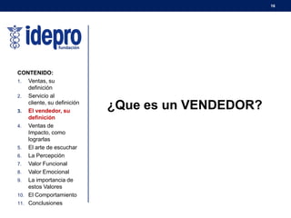 16
CONTENIDO:
1. Ventas, su
definición
2. Servicio al
cliente, su definición
3. El vendedor, su
definición
4. Ventas de
Impacto, como
lograrlas
5. El arte de escuchar
6. La Percepción
7. Valor Funcional
8. Valor Emocional
9. La importancia de
estos Valores
10. El Comportamiento
11. Conclusiones
¿Que es un VENDEDOR?
 