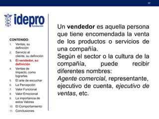 17
CONTENIDO:
1. Ventas, su
definición
2. Servicio al
cliente, su definición
3. El vendedor, su
definición
4. Ventas de
Impacto, como
lograrlas
5. El arte de escuchar
6. La Percepción
7. Valor Funcional
8. Valor Emocional
9. La importancia de
estos Valores
10. El Comportamiento
11. Conclusiones
Un vendedor es aquella persona
que tiene encomendada la venta
de los productos o servicios de
una compañía.
Según el sector o la cultura de la
compañía, puede recibir
diferentes nombres:
Agente comercial, representante,
ejecutivo de cuenta, ejecutivo de
ventas, etc.
 